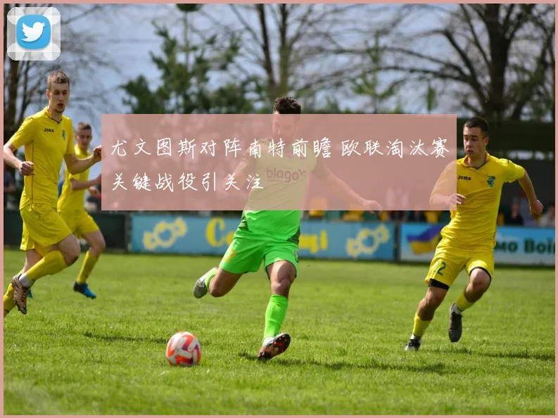 尤文图斯对阵南特前瞻 欧联淘汰赛关键战役引关注