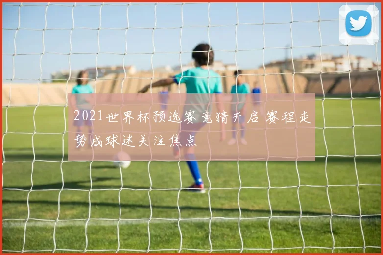 2021世界杯预选赛竞猜开启 赛程走势成球迷关注焦点