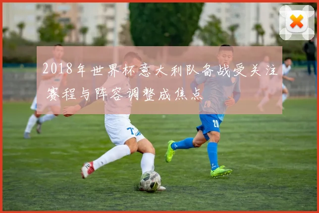 2018年世界杯意大利队备战受关注 赛程与阵容调整成焦点