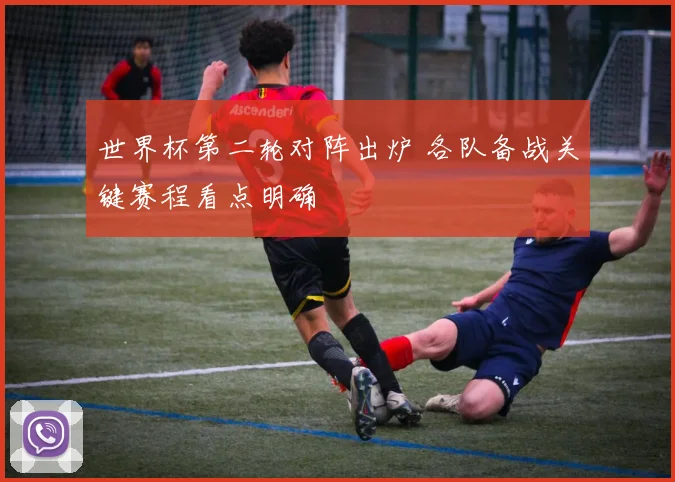 世界杯第二轮对阵出炉 各队备战关键赛程看点明确