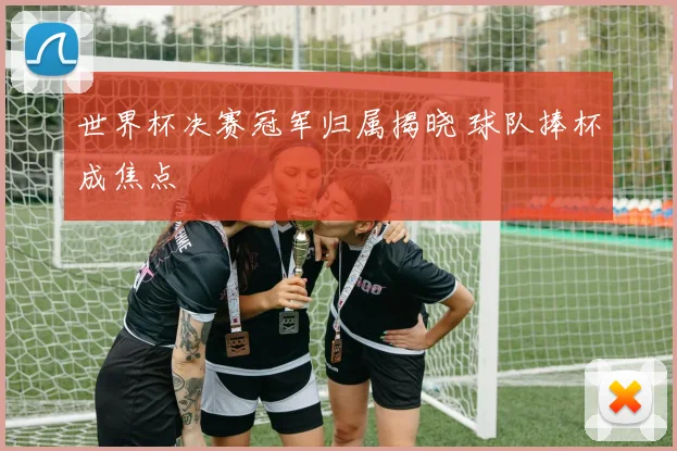 世界杯决赛冠军归属揭晓 球队捧杯成焦点